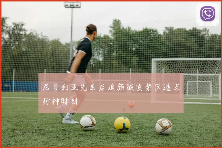 尼日利亚先丢后追颜骏凌禁区造点封神时刻