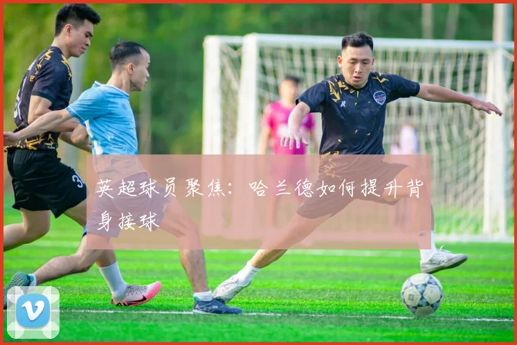 英超球员聚焦：哈兰德如何提升背身接球