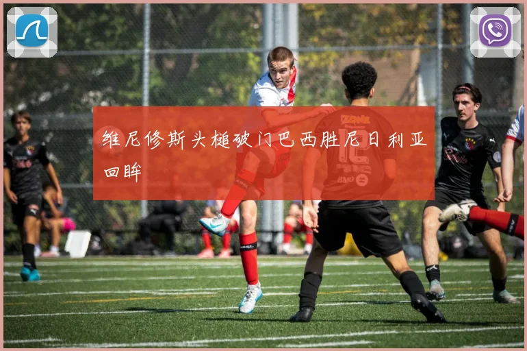 维尼修斯头槌破门巴西胜尼日利亚回眸