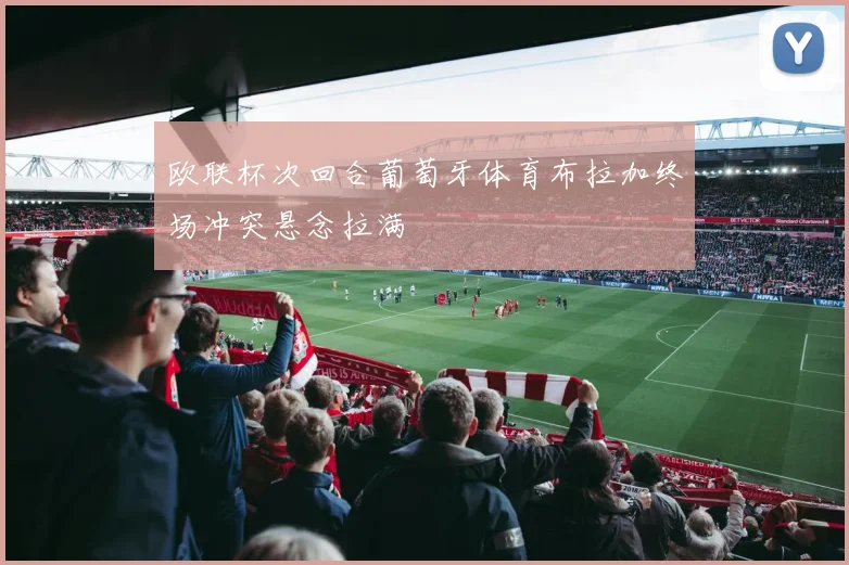 欧联杯次回合葡萄牙体育布拉加终场冲突悬念拉满