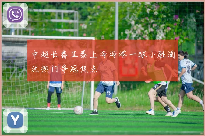 中超长春亚泰上海海港一球小胜淘汰热门争冠焦点