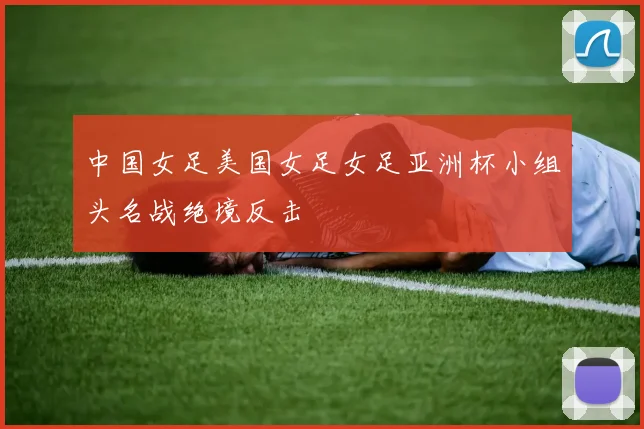 中国女足美国女足女足亚洲杯小组头名战绝境反击