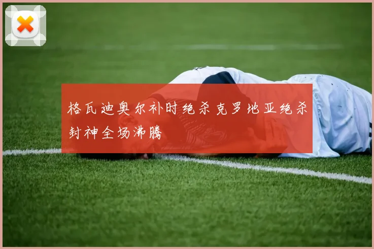 格瓦迪奥尔补时绝杀克罗地亚绝杀封神全场沸腾