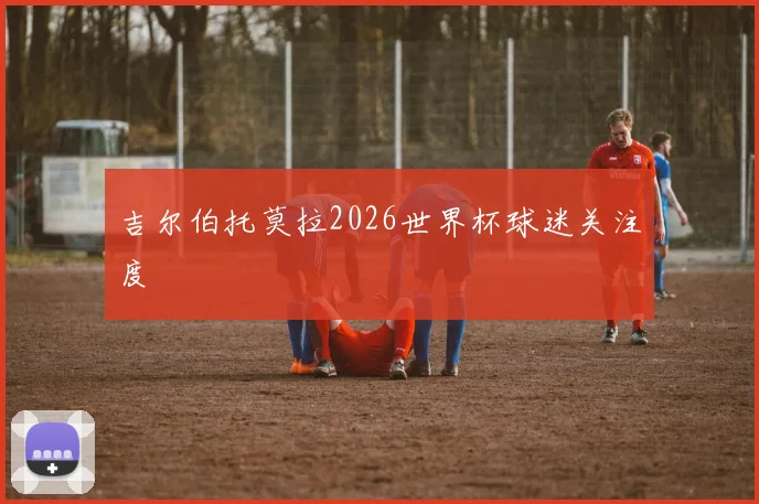 吉尔伯托莫拉2026世界杯球迷关注度