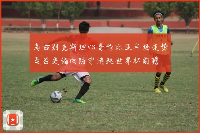乌兹别克斯坦vs哥伦比亚半场走势是否更偏向防守消耗世界杯前瞻