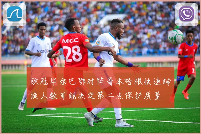 欧冠毕尔巴鄂对阵哥本哈根快速转换人数可能决定第二点保护质量