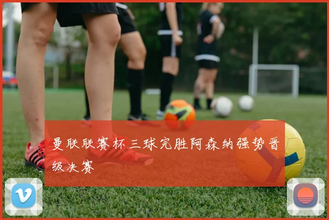 曼联联赛杯三球完胜阿森纳强势晋级决赛