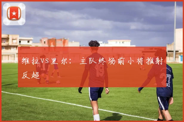 维拉vs里尔：主队终场前小将推射反超