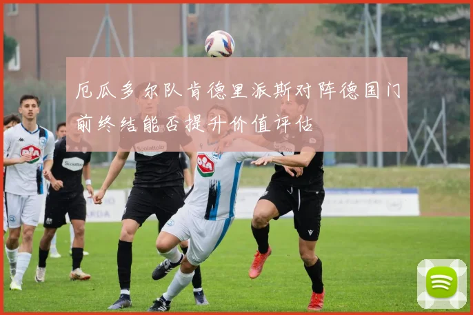 厄瓜多尔队肯德里派斯对阵德国门前终结能否提升价值评估