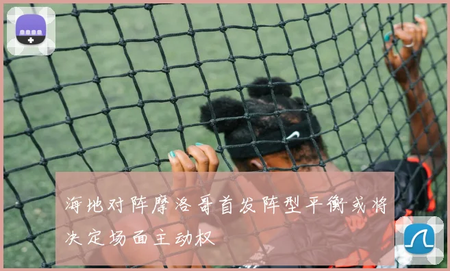 海地对阵摩洛哥首发阵型平衡或将决定场面主动权