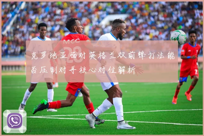克罗地亚面对英格兰双前锋打法能否压制对手核心对位解析