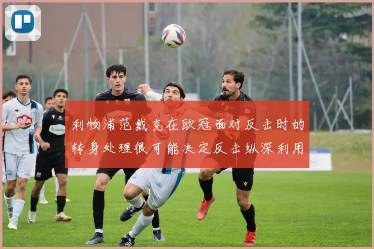 利物浦范戴克在欧冠面对反击时的转身处理很可能决定反击纵深利用