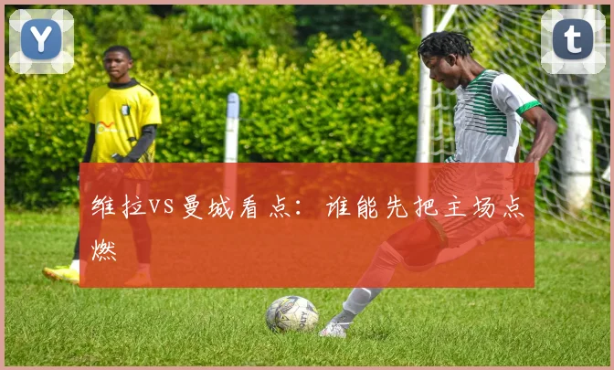 维拉vs曼城看点：谁能先把主场点燃
