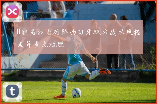 H组乌拉圭对阵西班牙双方战术风格差异重点梳理