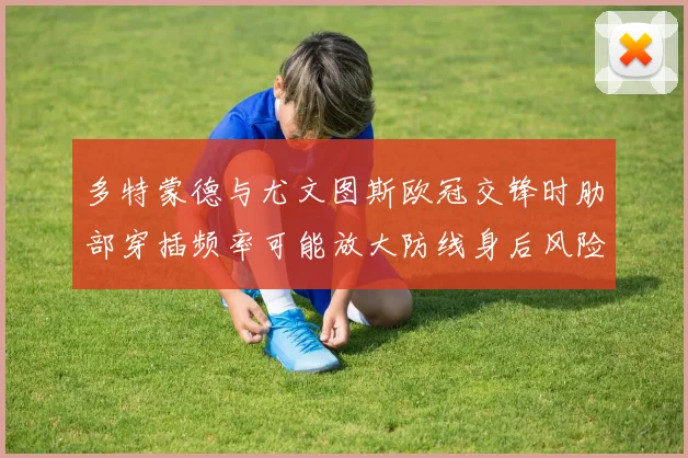 多特蒙德与尤文图斯欧冠交锋时肋部穿插频率可能放大防线身后风险