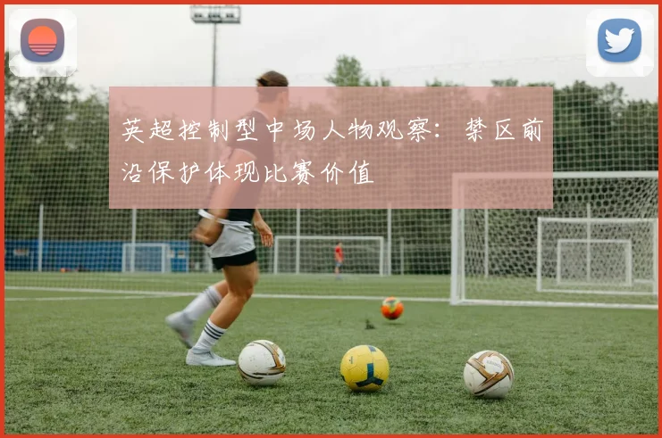 英超控制型中场人物观察:禁区前沿保护体现比赛价值