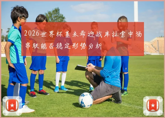 2026世界杯基米希迎战库拉索中场串联能否稳定形势分析