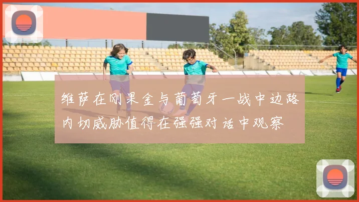 维萨在刚果金与葡萄牙一战中边路内切威胁值得在强强对话中观察