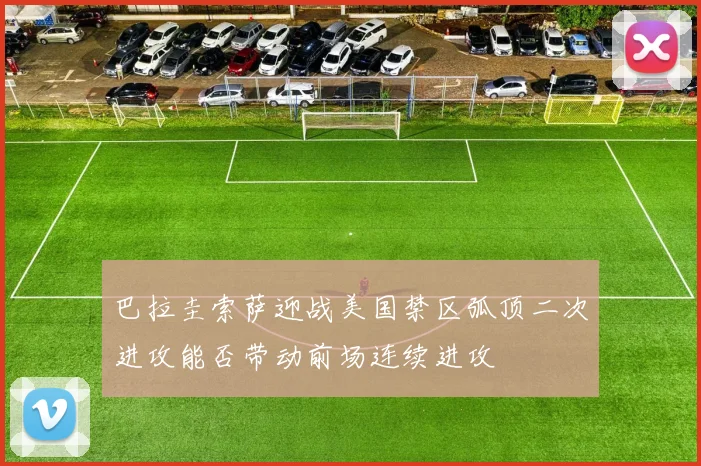 巴拉圭索萨迎战美国禁区弧顶二次进攻能否带动前场连续进攻