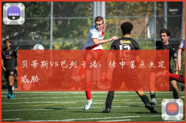 贝蒂斯vs巴列卡诺,传中落点决定威胁