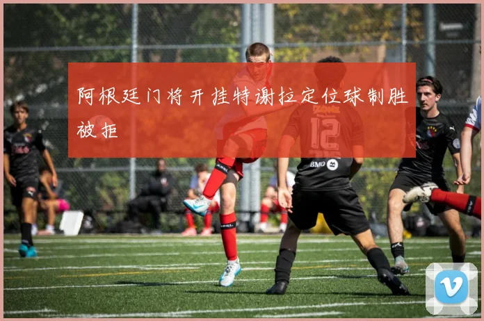 阿根廷门将开挂特谢拉定位球制胜被拒