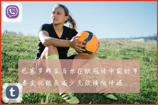 巴塞罗那亚马尔在欧冠传中前的节奏变化能否减少无效横向传递