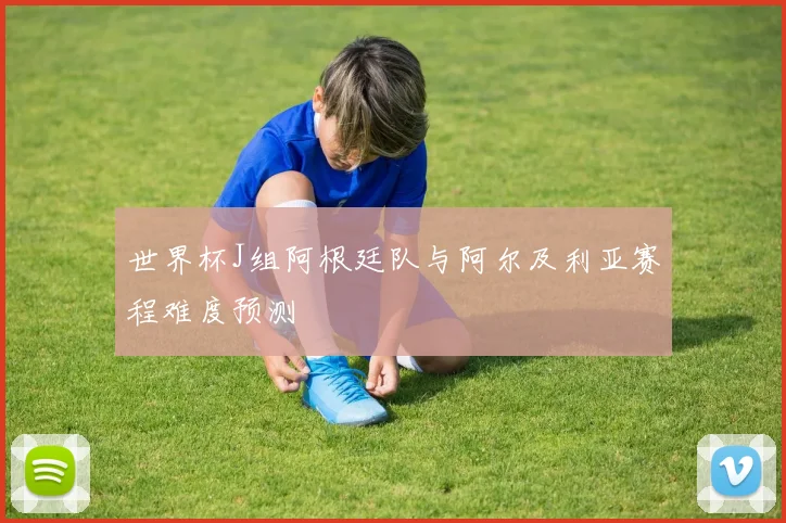 世界杯J组阿根廷队与阿尔及利亚赛程难度预测